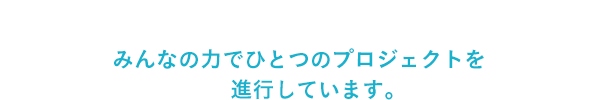 みんなの力でひとつのプロジェクトを進行しています。