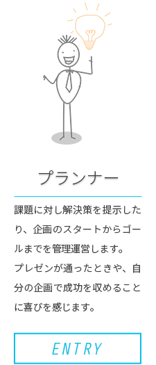 ［プランナー］課題に対し解決策を提示したり、企画のスタートからゴールまでを管理運営します。プレゼンが通ったときや、自分の企画で成功を収めることに喜びを感じます。