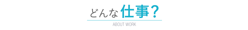 どんな仕事？　ABOUT WORK