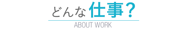 どんな仕事？　ABOUT WORK