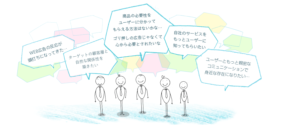「WEB広告の反応が頭打ちになってきた…」「ターゲットの顧客層と自然な関係性を築きたい」「商品の必要性をユーザーに分かってもらえる方法はないかな…ゴリ押しの広告じゃなくて心から必要とされたいな」「自社のサービスをもっとユーザーに知ってもらいたい」「ユーザーともっと親密なコミュニケーションで身近な存在になりたい…」