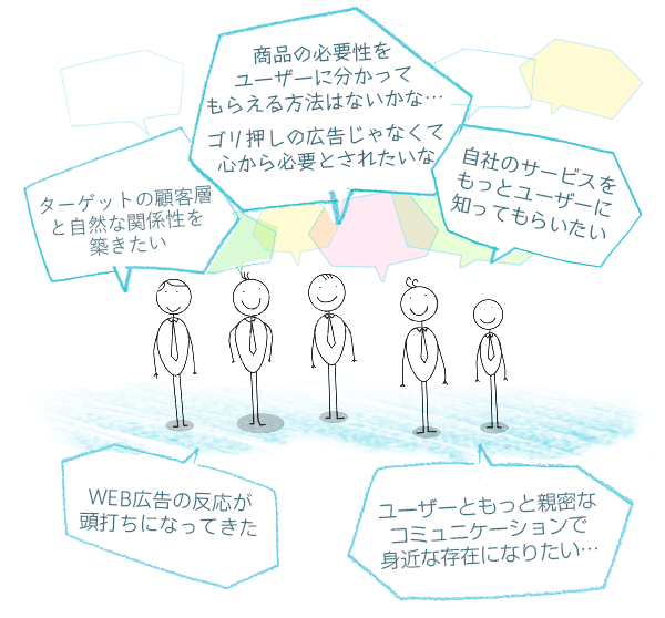 「WEB広告の反応が頭打ちになってきた…」「ターゲットの顧客層と自然な関係性を築きたい」「商品の必要性をユーザーに分かってもらえる方法はないかな…ゴリ押しの広告じゃなくて心から必要とされたいな」「自社のサービスをもっとユーザーに知ってもらいたい」「ユーザーともっと親密なコミュニケーションで身近な存在になりたい…」