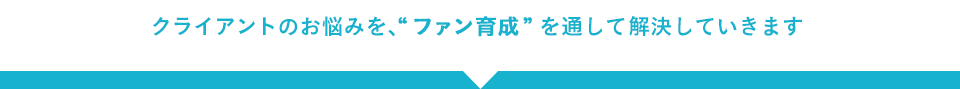 クライアントのお悩みを、“ファン育成”を通して解決していきます