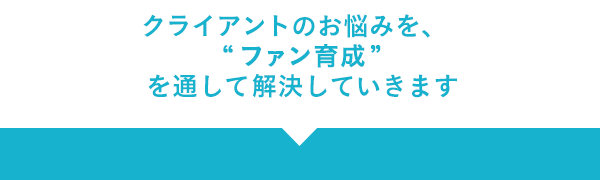 クライアントのお悩みを、“ファン育成”を通して解決していきます