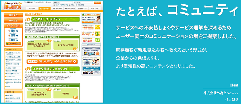 たとえば、コミュニティ「サービスへの不安払しょくやサービス理解を深めるためユーザー同士のコミュニケーションの場をご提案しました。」既存顧客が新規見込み客へ教えるという形式が、企業からの発信よりも、より信頼性の高いコンテンツとなりました。［client　株式会社外為どっとコム　ほっとFX］