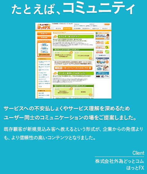 たとえば、コミュニティ「サービスへの不安払しょくやサービス理解を深めるためユーザー同士のコミュニケーションの場をご提案しました。」既存顧客が新規見込み客へ教えるという形式が、企業からの発信よりも、より信頼性の高いコンテンツとなりました。［client　株式会社外為どっとコム　ほっとFX］
