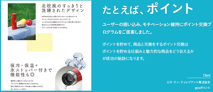 たとえば、ポイント「ユーザーの囲い込み、モチベーション維持にポイント交換プログラムをご提案しました。」ポイントを貯めて、商品と交換をするポイント交換はポイントを貯める仕組みと魅力的な商品をどう伝えるかが成功の秘訣になります。　［client　エヌ・ティ・ティレゾナント株式会社　gooポイント］