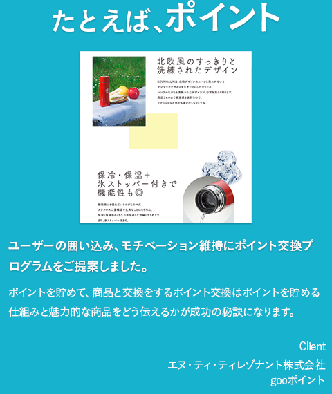 たとえば、ポイント「ユーザーの囲い込み、モチベーション維持にポイント交換プログラムをご提案しました。」ポイントを貯めて、商品と交換をするポイント交換はポイントを貯める仕組みと魅力的な商品をどう伝えるかが成功の秘訣になります。　［client　エヌ・ティ・ティレゾナント株式会社　gooポイント］